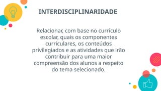 Relacionar, com base no currículo
escolar, quais os componentes
curriculares, os conteúdos
privilegiados e as atividades que irão
contribuir para uma maior
compreensão dos alunos a respeito
do tema selecionado.
INTERDISCIPLINARIDADE
 