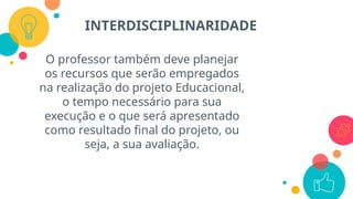 O professor também deve planejar
os recursos que serão empregados
na realização do projeto Educacional,
o tempo necessário para sua
execução e o que será apresentado
como resultado final do projeto, ou
seja, a sua avaliação.
INTERDISCIPLINARIDADE
 