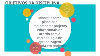 OBJETIVOS DA DISCIPLINA
•Abordar como
planejar e
implementar projetos
educacionais de
acordo com a
metodologia de
aprendizagem
baseada em projetos.
 