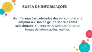 As informações coletadas devem completar e
ampliar a visão do grupo sobre o tema
selecionado. Quanto mais variadas forem as
fontes de informações, melhor.
BUSCA DE INFORMAÇÕES
 