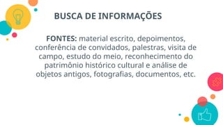 FONTES: material escrito, depoimentos,
conferência de convidados, palestras, visita de
campo, estudo do meio, reconhecimento do
patrimônio histórico cultural e análise de
objetos antigos, fotografias, documentos, etc.
BUSCA DE INFORMAÇÕES
 