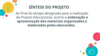 Ao final do tempo designado para a realização
do Projeto Educacional, ocorre a ordenação e
apresentação dos materiais organizados e
elaborados pelos educandos.
SÍNTESE DO PROJETO
 