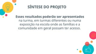 Esses resultados poderão ser apresentados
na turma, em turmas diferentes ou numa
exposição na escola onde as famílias e a
comunidade em geral possam ter acesso.
SÍNTESE DO PROJETO
 
