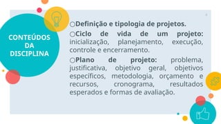 CONTEÚDOS
DA
DISCIPLINA
○Definição e tipologia de projetos.
○Ciclo de vida de um projeto:
inicialização, planejamento, execução,
controle e encerramento.
○Plano de projeto: problema,
justificativa, objetivo geral, objetivos
específicos, metodologia, orçamento e
recursos, cronograma, resultados
esperados e formas de avaliação.
4
 