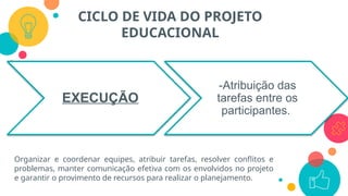 CICLO DE VIDA DO PROJETO
EDUCACIONAL
EXECUÇÃO
-Atribuição das
tarefas entre os
participantes.
Organizar e coordenar equipes, atribuir tarefas, resolver conflitos e
problemas, manter comunicação efetiva com os envolvidos no projeto
e garantir o provimento de recursos para realizar o planejamento.
 