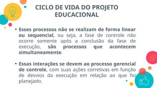 CICLO DE VIDA DO PROJETO
EDUCACIONAL
• Esses processos não se realizam de forma linear
ou sequencial, ou seja, a fase de controle não
ocorre somente após a conclusão da fase de
execução, são processos que acontecem
simultaneamente.
• Essas interações se devem ao processo gerencial
de controle, com suas ações corretivas em função
de desvios da execução em relação ao que foi
planejado.
 
