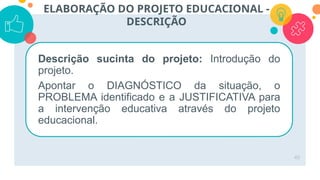 49
ELABORAÇÃO DO PROJETO EDUCACIONAL -
DESCRIÇÃO
Descrição sucinta do projeto: Introdução do
projeto.
Apontar o DIAGNÓSTICO da situação, o
PROBLEMA identificado e a JUSTIFICATIVA para
a intervenção educativa através do projeto
educacional.
 