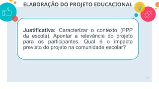 50
ELABORAÇÃO DO PROJETO EDUCACIONAL
Justificativa: Caracterizar o contexto (PPP
da escola). Apontar a relevância do projeto
para os participantes. Qual é o impacto
previsto do projeto na comunidade escolar?
 