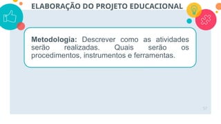 57
ELABORAÇÃO DO PROJETO EDUCACIONAL
Metodologia: Descrever como as atividades
serão realizadas. Quais serão os
procedimentos, instrumentos e ferramentas.
 