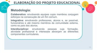 58
ELABORAÇÃO DO PROJETO EDUCACIONAL
Metodologia:
Colaborativa: envolvendo equipes cujos membros conjugam
esforços na consecução de um fim comum.
Integrativa: envolvendo professores, alunos e, se possível,
funcionários e até mesmo membros da comunidade externa,
como os pais dos alunos.
Interdisciplinar: envolvendo pessoas cuja formação,
atividade profissional e interesses abranjam as diferentes
componentes curriculares.
 