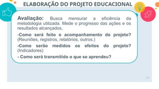 59
ELABORAÇÃO DO PROJETO EDUCACIONAL
Avaliação: Busca mensurar a eficiência da
metodologia utilizada. Mede o progresso das ações e os
resultados alcançados.
-Como será feito o acompanhamento do projeto?
(Reuniões, registros, relatórios, outros.)
-Como serão medidos os efeitos do projeto?
(Indicadores)
- Como será transmitido o que se aprendeu?
 