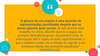 “
“A gênese de um projeto é uma questão de
representações partilhadas daquilo que os
atores querem fazer juntos. Se não fizerem esse
trabalho no início, deverão fazê-lo a seguir, na
primeira divergência grave, na primeira crise. Se
uma equipe não é capaz de dizer, explicitamente, o
que a mantém unida, ela se desfaz ou regride a um
simulacro diante dos primeiros obstáculos”
(PERRENOUD).
6
 