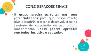 • O grupo precisa acreditar nas suas
potencialidades para que possa refletir,
criar, descobrir, crescer e desenvolver-se na
trajetória da construção do seu próprio
conhecimento. Todos podem aprender
com todos, inclusive o educador.
CONSIDERAÇÕES FINAIS
 