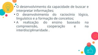 • O desenvolvimento da capacidade de buscar e
interpretar informações;
• O desenvolvimento do raciocínio lógico,
linguístico e a formação de conceitos;
• A realização do ensino baseado na
compreensão, cooperação e na
interdisciplinaridade .
 
