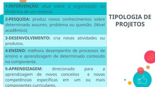 7
1-INTERVENÇÃO: atua sobre a organização ou
dinâmica de um sistema.
2-PESQUISA: produz novos conhecimentos sobre
determinado assunto, problema ou questão. (Nível
acadêmico)
3-DESENVOLVIMENTO: cria novas atividades ou
produtos.
4-ENSINO: melhora desempenho de processos de
ensino e aprendizagem de determinado conteúdo
no componente.
5-APRENDIZAGEM: direcionado para a
aprendizagem de novos conceitos e novas
competências específicas em um ou mais
componentes curriculares.
TIPOLOGIA DE
PROJETOS
 