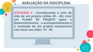 ATIVIDADE 2 - Considerando o ciclo de
vida de um projeto (slides 39 – 45), criar
um PLANO DE PROJETO (para o
desenvolvimento, o acompanhamento e
a avaliação de um projeto educacional
com base nos slides 47 - 60.
70
AVALIAÇÃO DA DISCIPLINA
 