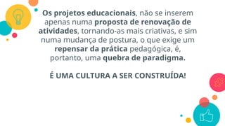 Os projetos educacionais, não se inserem
apenas numa proposta de renovação de
atividades, tornando-as mais criativas, e sim
numa mudança de postura, o que exige um
repensar da prática pedagógica, é,
portanto, uma quebra de paradigma.
É UMA CULTURA A SER CONSTRUÍDA!
 