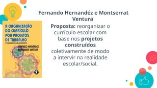 Fernando Hernandéz e Montserrat
Ventura
Proposta: reorganizar o
currículo escolar com
base nos projetos
construídos
coletivamente de modo
a intervir na realidade
escolar/social.
 