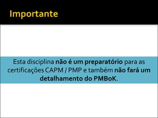 Esta disciplina não é um preparatório para as
certificações CAPM / PMP e também não fará um
            detalhamento do PMBoK.
 