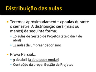    Teremos aproximadamente 27 aulas durante
    o semestre. A distribuição será (mais ou
    menos) da seguinte forma:
     16 aulas de Gestão de Projetos (até o dia 3 de
      abril)
     11 aulas de Empreendedorismo

   Prova Parcial...
     9 de abril (a data pode mudar)
     Conteúdo da prova: Gestão de Projetos
 