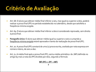    Art. 68. O aluno que obtiver média final inferior a seis, mas igual ou superior a dois, poderá
    realizar a prova final (PF) no período estabelecido no calendário, desde que satisfeita a
    freqüência mínima exigida.

   Art. 69. O aluno que obtiver média final inferior a dois é considerado reprovado, sem direito
    à prova final.

   Paragrafo único: O aluno que obtiver média igual ou superior a seis e cumprido a
    freqüência mínima exigida estará aprovado e isento da realização da prova final (PF).

   Art. 70. A prova final (PF) constará de uma (1) prova escrita, avaliada por nota expressa em
    número inteiro, de zero a dez.

   Art. 71. A média final após a prova final (PF), será a média aritmética da (MF) definida no
    artigo 65 mais a nota da (PF) dividido por dois, segundo a fórmula:

                                      MF (PF) = (PF + MF)
                                               2
 