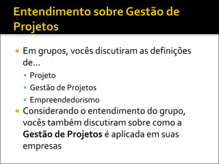    Em grupos, vocês discutiram as definições
    de...
     Projeto
     Gestão de Projetos
     Empreendedorismo
   Considerando o entendimento do grupo,
    vocês também discutiram sobre como a
    Gestão de Projetos é aplicada em suas
    empresas
 