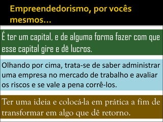 É ter um capital, e de alguma forma fazer com que
esse capital gire e dê lucros.
Olhando por cima, trata-se de saber administrar
uma empresa no mercado de trabalho e avaliar
os riscos e se vale a pena corrê-los.

Ter uma ideia e colocá-la em prática a fim de
transformar em algo que dê retorno.
 