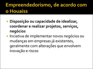    Disposição ou capacidade de idealizar,
    coordenar e realizar projetos, serviços,
    negócios
   Inciativa de implementar novos negócios ou
    mudanças em empresas já existentes,
    geralmente com alterações que envolvem
    inovação e riscos
 