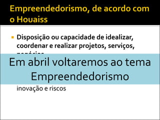    Disposição ou capacidade de idealizar,
    coordenar e realizar projetos, serviços,
    negócios
Em abril voltaremos ao tema
   Inciativa de implementar novos negócios ou
    mudanças em empresas já existentes,
   Empreendedorismo
    geralmente com alterações que envolvem
    inovação e riscos
 