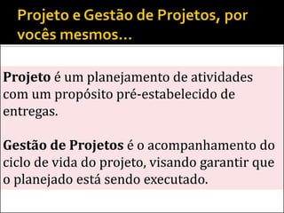 Projeto é um planejamento de atividades
com um propósito pré-estabelecido de
entregas.

Gestão de Projetos é o acompanhamento do
ciclo de vida do projeto, visando garantir que
o planejado está sendo executado.
 