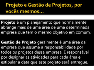 Projeto é um planejamento que normalmente
abrange mais de uma área de uma determinada
empresa que tem o mesmo objetivo em comum.

Gestão de Projeto geralmente é uma área da
empresa que assume a responsabilidade por
todos os projetos dessa empresa. É responsável
por designar as atividades para cada área e
estipular a data que este projeto será entregue.
 