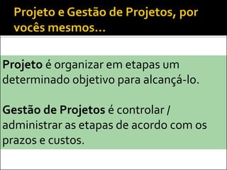 Projeto é organizar em etapas um
determinado objetivo para alcançá-lo.

Gestão de Projetos é controlar /
administrar as etapas de acordo com os
prazos e custos.
 