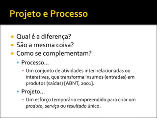    Qual é a diferença?
   São a mesma coisa?
   Como se complementam?
     Processo...
      ▪ Um conjunto de atividades inter-relacionadas ou
        interativas, que transforma insumos (entradas) em
        produtos (saídas) [ABNT, 2001].
     Projeto...
      ▪ Um esforço temporário empreendido para criar um
        produto, serviço ou resultado único.
 