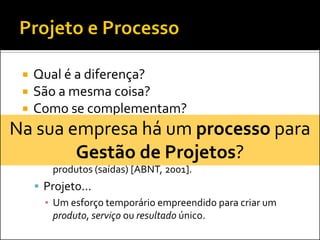    Qual é a diferença?
     São a mesma coisa?
     Como se complementam?
Na sua empresa há um processo para
     Processo...
     ▪ Um conjunto de atividades inter-relacionadas ou
            Gestão de Projetos?
       interativas, que transforma insumos (entradas) em
         produtos (saídas) [ABNT, 2001].
       Projeto...
        ▪ Um esforço temporário empreendido para criar um
          produto, serviço ou resultado único.
 