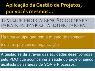 Tem que pedir a benção do “papa”
para realizar qualquer tarefa.

Há uma equipe que tem a missão de gerenciar
todos os projetos da organização.
A gestão se dá através das atividades desenvolvidas
pelo PMO que acompanha a saúde do projeto, sendo
auxiliado pelas áreas de SQA e Processos.
 