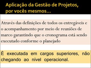 Através das definições de todos os entregáveis e
o acompanhamento por meio de reuniões de
marco garantindo que o cronograma está sendo
executado conforme o planejado

É executada em cargos superiores, não
chegando ao nível operacional.
 