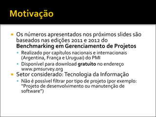    Os números apresentados nos próximos slides são
    baseados nas edições 2011 e 2012 do
    Benchmarking em Gerenciamento de Projetos
     Realizado por capítulos nacionais e internacionais
      (Argentina, França e Uruguai) do PMI
     Disponível para download gratuito no endereço
      www.pmsurvey.org
   Setor considerado: Tecnologia da Informação
     Não é possível filtrar por tipo de projeto (por exemplo:
      “Projeto de desenvolvimento ou manutenção de
      software”)
 