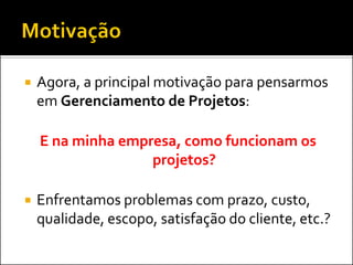    Agora, a principal motivação para pensarmos
    em Gerenciamento de Projetos:

    E na minha empresa, como funcionam os
                   projetos?

   Enfrentamos problemas com prazo, custo,
    qualidade, escopo, satisfação do cliente, etc.?
 