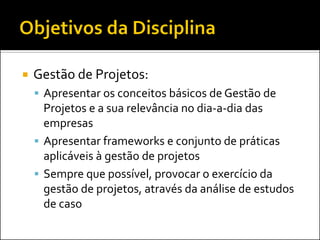    Gestão de Projetos:
     Apresentar os conceitos básicos de Gestão de
      Projetos e a sua relevância no dia-a-dia das
      empresas
     Apresentar frameworks e conjunto de práticas
      aplicáveis à gestão de projetos
     Sempre que possível, provocar o exercício da
      gestão de projetos, através da análise de estudos
      de caso
 