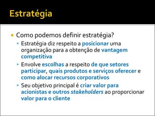    Como podemos definir estratégia?
     Estratégia diz respeito a posicionar uma
      organização para a obtenção de vantagem
      competitiva
     Envolve escolhas a respeito de que setores
      participar, quais produtos e serviços oferecer e
      como alocar recursos corporativos
     Seu objetivo principal é criar valor para
      acionistas e outros stakeholders ao proporcionar
      valor para o cliente
 