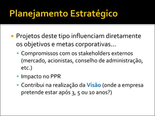    Projetos deste tipo influenciam diretamente
    os objetivos e metas corporativas...
     Compromissos com os stakeholders externos
      (mercado, acionistas, conselho de administração,
      etc.)
     Impacto no PPR
     Contribui na realização da Visão (onde a empresa
      pretende estar após 3, 5 ou 10 anos?)
 