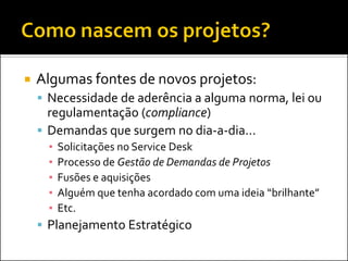    Algumas fontes de novos projetos:
     Necessidade de aderência a alguma norma, lei ou
      regulamentação (compliance)
     Demandas que surgem no dia-a-dia...
      ▪   Solicitações no Service Desk
      ▪   Processo de Gestão de Demandas de Projetos
      ▪   Fusões e aquisições
      ▪   Alguém que tenha acordado com uma ideia “brilhante”
      ▪   Etc.
     Planejamento Estratégico
 