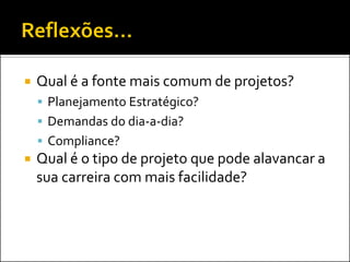    Qual é a fonte mais comum de projetos?
     Planejamento Estratégico?
     Demandas do dia-a-dia?
     Compliance?
   Qual é o tipo de projeto que pode alavancar a
    sua carreira com mais facilidade?
 