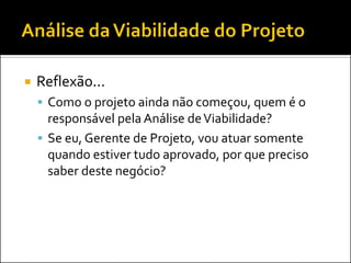    Reflexão...
     Como o projeto ainda não começou, quem é o
      responsável pela Análise de Viabilidade?
     Se eu, Gerente de Projeto, vou atuar somente
      quando estiver tudo aprovado, por que preciso
      saber deste negócio?
 