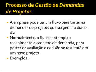    A empresa pode ter um fluxo para tratar as
    demandas de projetos que surgem no dia-a-
    dia
   Normalmente, o fluxo contempla o
    recebimento e cadastro de demanda, para
    posterior avaliação e decisão se resultará em
    um novo projeto
   Exemplos...
 