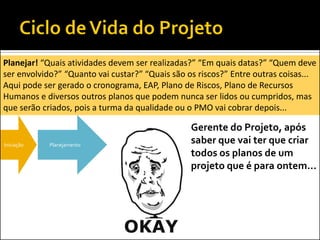 Iniciação Planejamento
Planejar! “Quais atividades devem ser realizadas?” “Em quais datas?” “Quem deve
ser envolvido?” “Quanto vai custar?” “Quais são os riscos?” Entre outras coisas...
Aqui pode ser gerado o cronograma, EAP, Plano de Riscos, Plano de Recursos
Humanos e diversos outros planos que podem nunca ser lidos ou cumpridos, mas
que serão criados, pois a turma da qualidade ou o PMO vai cobrar depois...
Gerente do Projeto, após
saber que vai ter que criar
todos os planos de um
projeto que é para ontem...
 