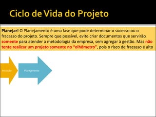 Iniciação Planejamento
Planejar! O Planejamento é uma fase que pode determinar o sucesso ou o
fracasso do projeto. Sempre que possível, evite criar documentos que servirão
somente para atender a metodologia da empresa, sem agregar à gestão. Mas não
tente realizar um projeto somente no “olhômetro”, pois o risco de fracasso é alto
 