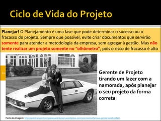 Iniciação Planejamento
Planejar! O Planejamento é uma fase que pode determinar o sucesso ou o
fracasso do projeto. Sempre que possível, evite criar documentos que servirão
somente para atender a metodologia da empresa, sem agregar à gestão. Mas não
tente realizar um projeto somente no “olhômetro”, pois o risco de fracasso é alto
Fonte da imagem: http://autotransportcompaniesandreviews.wordpress.com/2012/10/12/famous-james-bonds-rides/
Gerente de Projeto
tirando um lazer com a
namorada, após planejar
o seu projeto da forma
correta
 