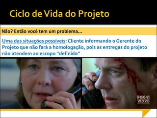 Execução
Monitoramento
Encerram
ento
Iniciação Planejamento
Não? Então você tem um problema...
Uma das situações possíveis: Cliente informando o Gerente do
Projeto que não fará a homologação, pois as entregas do projeto
não atendem ao escopo “definido”
 