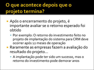  Após o encerramento do projeto, é
importante avaliar se o retorno esperado foi
obtido
 Por exemplo: O retorno do investimento feito no
projeto de implantação do sistema para CRM deve
ocorrer após 12 meses de operação
 Raramente as empresas fazem a avaliação do
resultado do projeto...
 A implantação pode ter sido um sucesso, mas o
retorno do investimento pode demorar anos
 